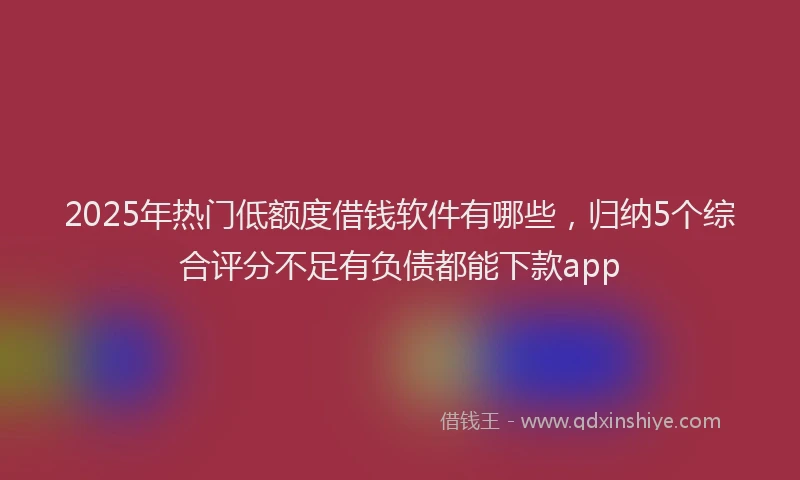 2025年热门低额度借钱软件有哪些，归纳5个综合评分不足有负债都能下款app