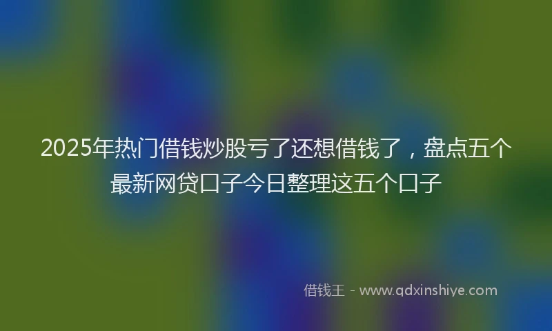 2025年热门借钱炒股亏了还想借钱了，盘点五个最新网贷口子今日整理这五个口子