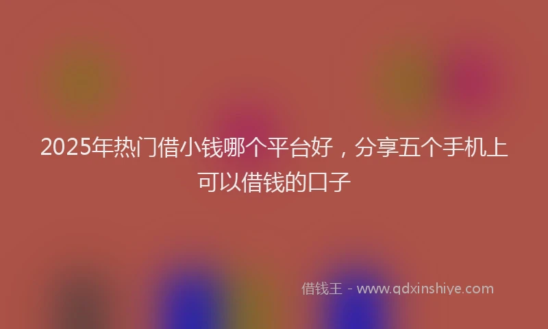 2025年热门借小钱哪个平台好，分享五个手机上可以借钱的口子