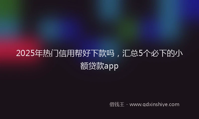 2025年热门信用帮好下款吗，汇总5个必下的小额贷款app