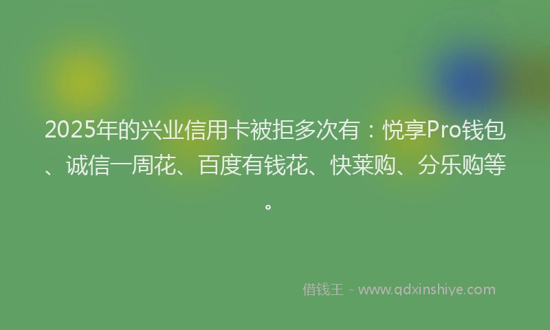 2025年的兴业信用卡被拒多次有：悦享Pro钱包、诚信一周花、百度有钱花、快莱购、分乐购等。