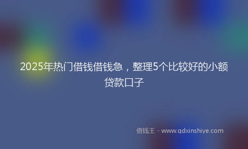2025年热门借钱借钱急，整理5个比较好的小额贷款口子