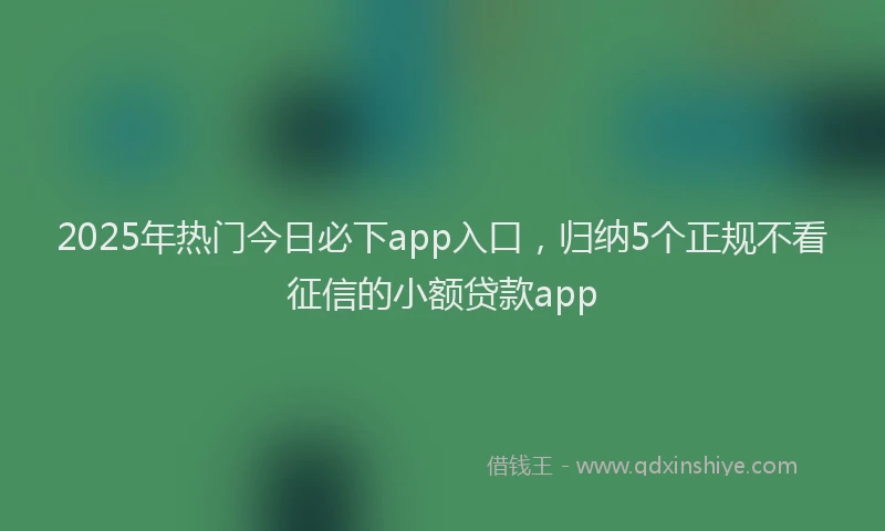 2025年热门今日必下app入口，归纳5个正规不看征信的小额贷款app
