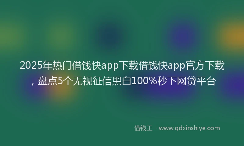 2025年热门借钱快app下载借钱快app官方下载，盘点5个无视征信黑白100%秒下网贷平台