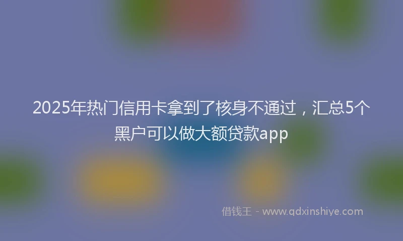 2025年热门信用卡拿到了核身不通过，汇总5个黑户可以做大额贷款app