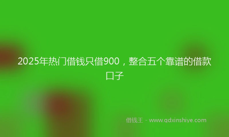 2025年热门借钱只借900，整合五个靠谱的借款口子