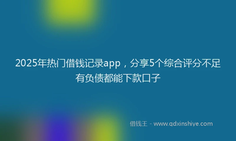 2025年热门借钱记录app，分享5个综合评分不足有负债都能下款口子