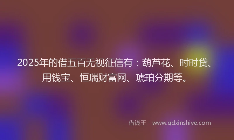 2025年的借五百无视征信有：葫芦花、时时贷、用钱宝、恒瑞财富网、琥珀分期等。