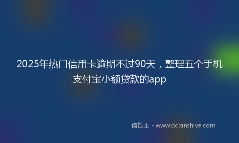 2025年热门信用卡逾期不过90天，整理五个手机支付宝小额贷款的app