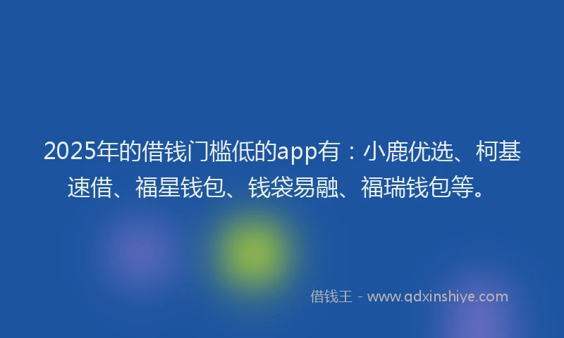 2025年的借钱门槛低的app有：小鹿优选、柯基速借、福星钱包、钱袋易融、福瑞钱包等。