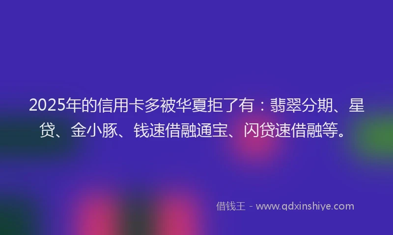 2025年的信用卡多被华夏拒了有：翡翠分期、星贷、金小豚、钱速借融通宝、闪贷速借融等。