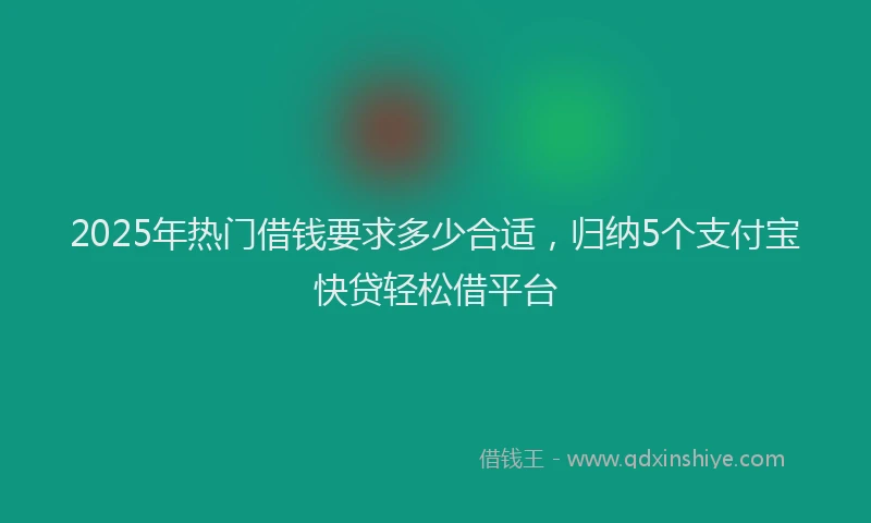 2025年热门借钱要求多少合适，归纳5个支付宝快贷轻松借平台