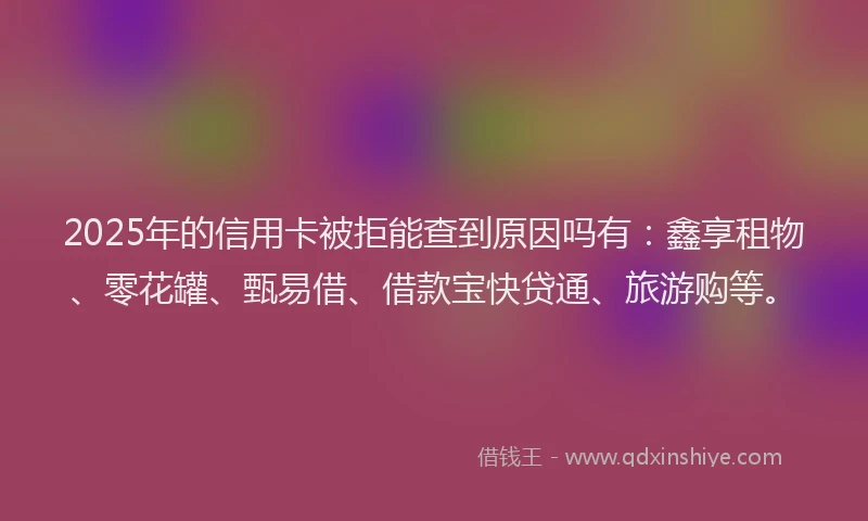 2025年的信用卡被拒能查到原因吗有：鑫享租物、零花罐、甄易借、借款宝快贷通、旅游购等。