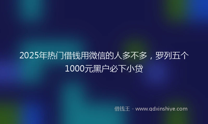 2025年热门借钱用微信的人多不多，罗列五个1000元黑户必下小贷