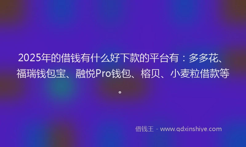 2025年的借钱有什么好下款的平台有：多多花、福瑞钱包宝、融悦Pro钱包、榕贝、小麦粒借款等。