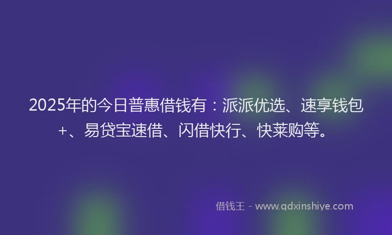 2025年的今日普惠借钱有：派派优选、速享钱包+、易贷宝速借、闪借快行、快莱购等。