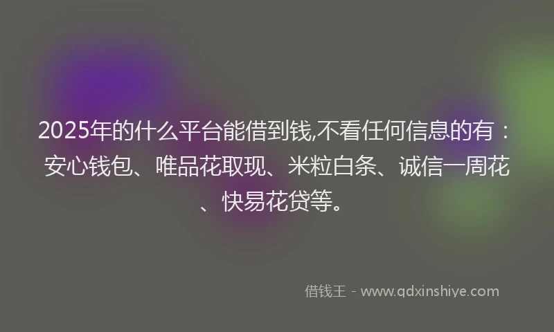 2025年的什么平台能借到钱,不看任何信息的有：安心钱包、唯品花取现、米粒白条、诚信一周花、快易花贷等。