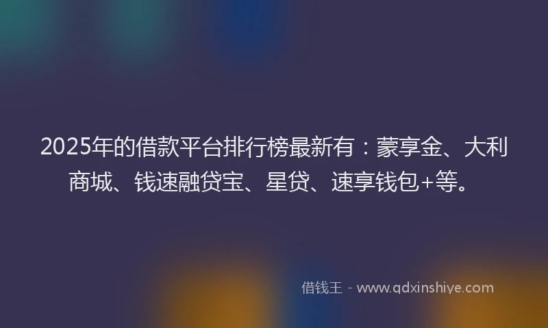 2025年的借款平台排行榜最新有：蒙享金、大利商城、钱速融贷宝、星贷、速享钱包+等。