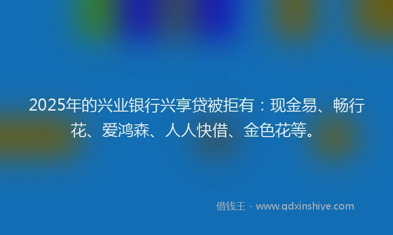 2025年的兴业银行兴享贷被拒有:现金易、畅行花、爱鸿森、人人快借、金色花等。