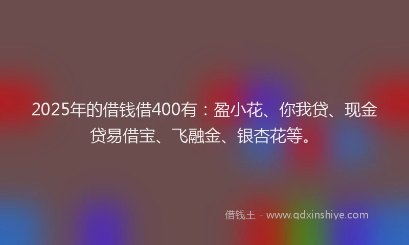 2025年的借钱借400有：盈小花、你我贷、现金贷易借宝、飞融金、银杏花等。