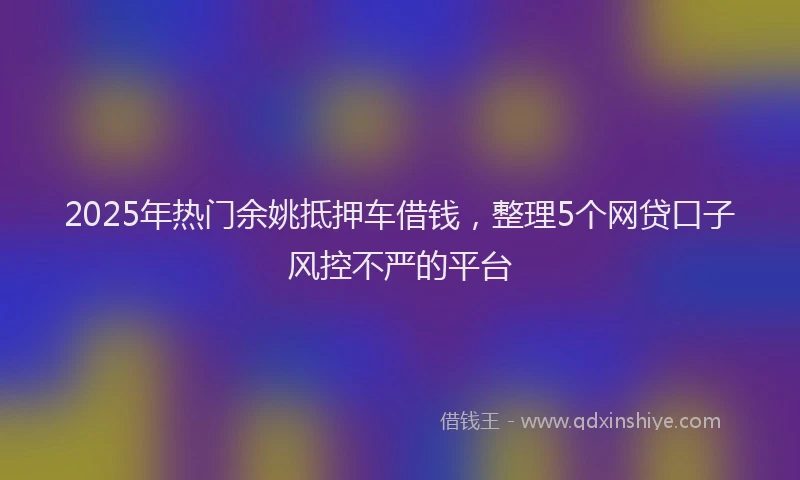 2025年热门余姚抵押车借钱，整理5个网贷口子风控不严的平台