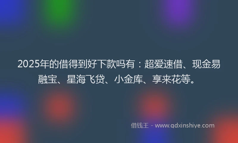 2025年的借得到好下款吗有：超爱速借、现金易融宝、星海飞贷、小金库、享来花等。
