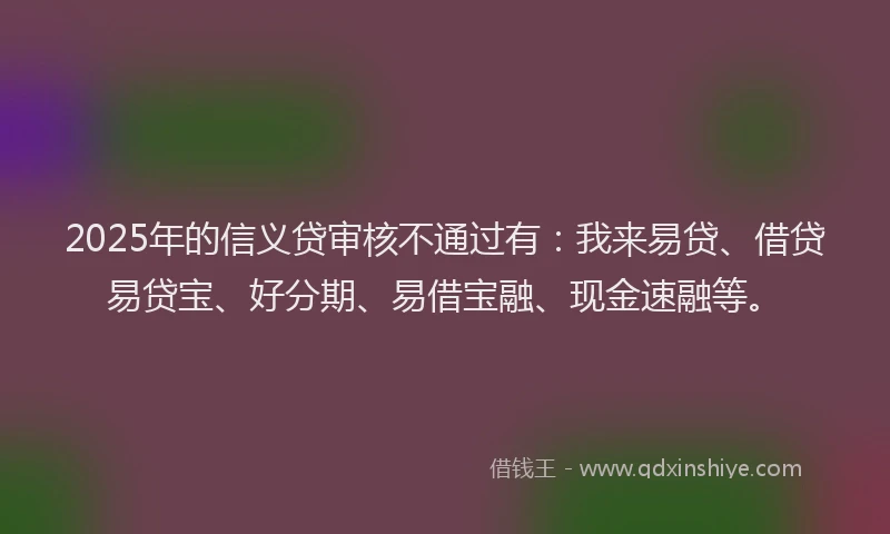 2025年的信义贷审核不通过有：我来易贷、借贷易贷宝、好分期、易借宝融、现金速融等。
