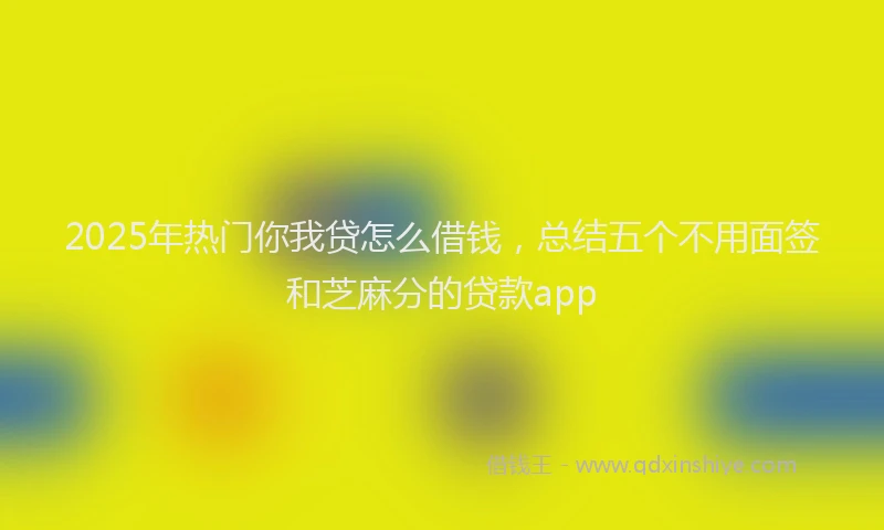2025年热门你我贷怎么借钱，总结五个不用面签和芝麻分的贷款app