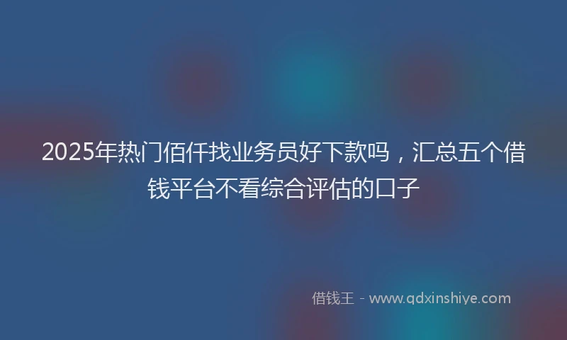 2025年热门佰仟找业务员好下款吗，汇总五个借钱平台不看综合评估的口子