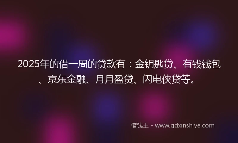 2025年的借一周的贷款有：金钥匙贷、有钱钱包、京东金融、月月盈贷、闪电侠贷等。
