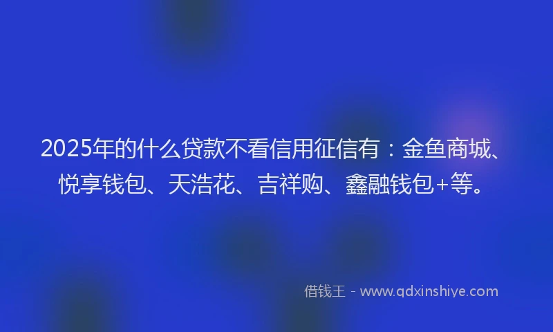 2025年的什么贷款不看信用征信有：金鱼商城、悦享钱包、天浩花、吉祥购、鑫融钱包+等。