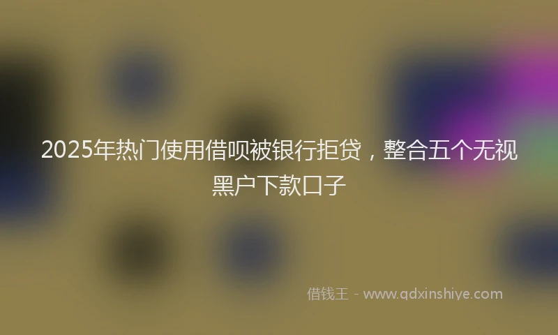 2025年热门使用借呗被银行拒贷，整合五个无视黑户下款口子