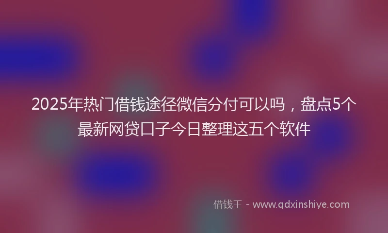2025年热门借钱途径微信分付可以吗，盘点5个最新网贷口子今日整理这五个软件