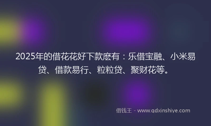 2025年的借花花好下款麽有：乐借宝融、小米易贷、借款易行、粒粒贷、聚财花等。