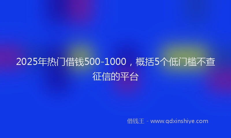 2025年热门借钱500-1000，概括5个低门槛不查征信的平台