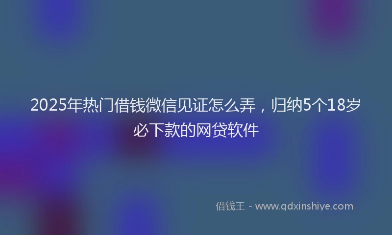 2025年热门借钱微信见证怎么弄，归纳5个18岁必下款的网贷软件