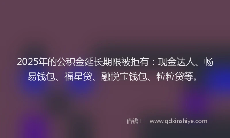 2025年的公积金延长期限被拒有：现金达人、畅易钱包、福星贷、融悦宝钱包、粒粒贷等。