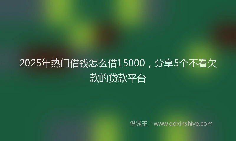 2025年热门借钱怎么借15000，分享5个不看欠款的贷款平台