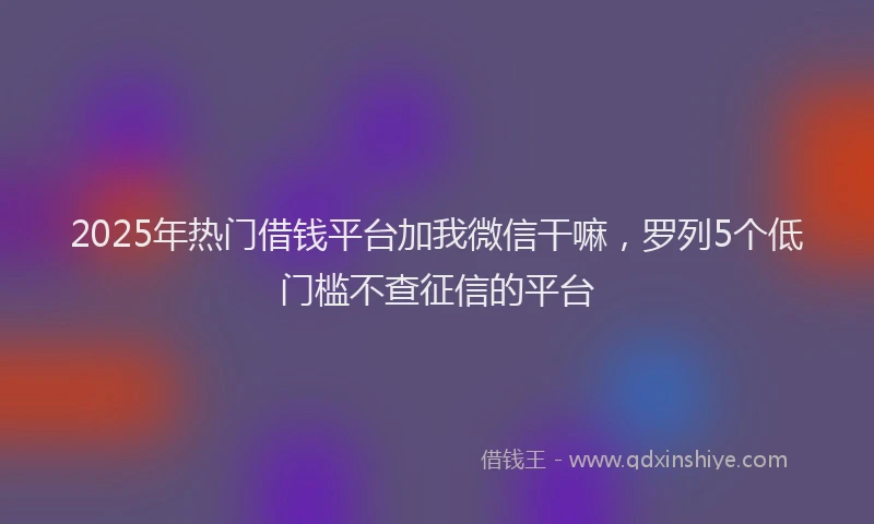 2025年热门借钱平台加我微信干嘛，罗列5个低门槛不查征信的平台