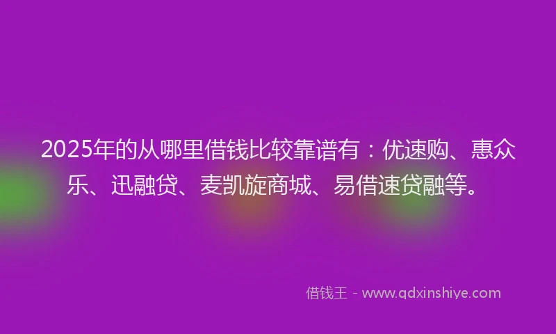 2025年的从哪里借钱比较靠谱有：优速购、惠众乐、迅融贷、麦凯旋商城、易借速贷融等。