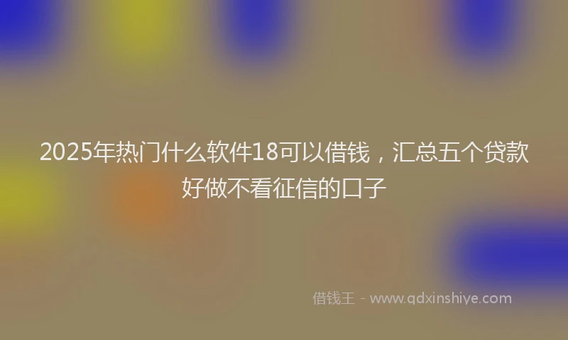 2025年热门什么软件18可以借钱，汇总五个贷款好做不看征信的口子