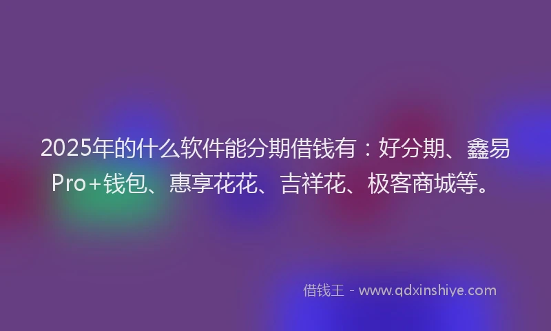 2025年的什么软件能分期借钱有：好分期、鑫易Pro+钱包、惠享花花、吉祥花、极客商城等。