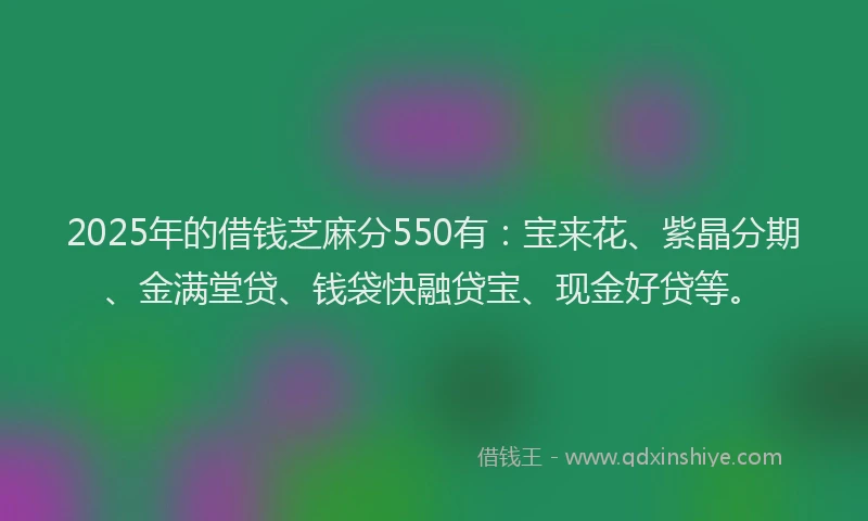 2025年的借钱芝麻分550有：宝来花、紫晶分期、金满堂贷、钱袋快融贷宝、现金好贷等。