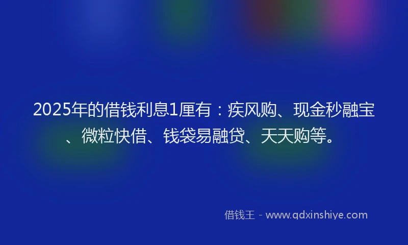 2025年的借钱利息1厘有：疾风购、现金秒融宝、微粒快借、钱袋易融贷、天天购等。