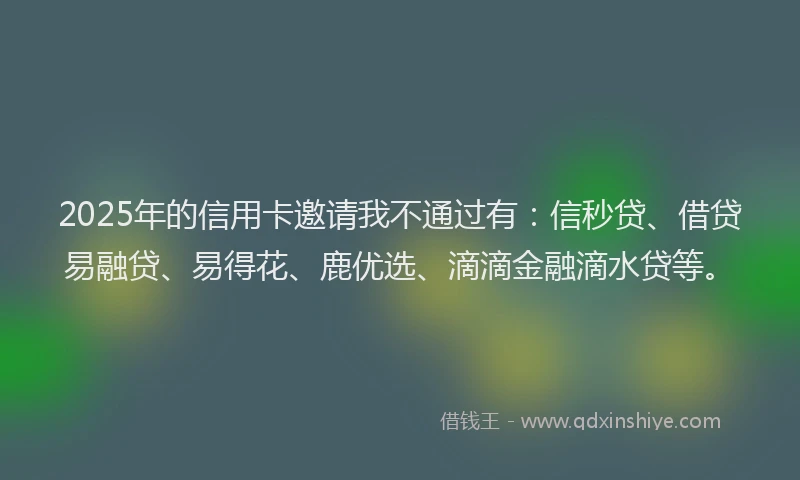 2025年的信用卡邀请我不通过有：信秒贷、借贷易融贷、易得花、鹿优选、滴滴金融滴水贷等。
