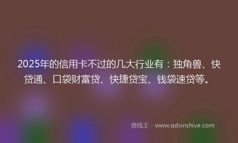 2025年的信用卡不过的几大行业有：独角兽、快贷通、口袋财富贷、快捷贷宝、钱袋速贷等。