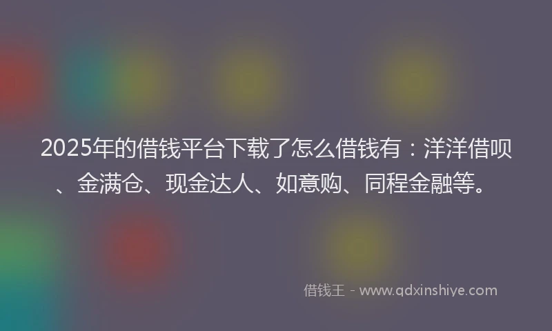 2025年的借钱平台下载了怎么借钱有：洋洋借呗、金满仓、现金达人、如意购、同程金融等。