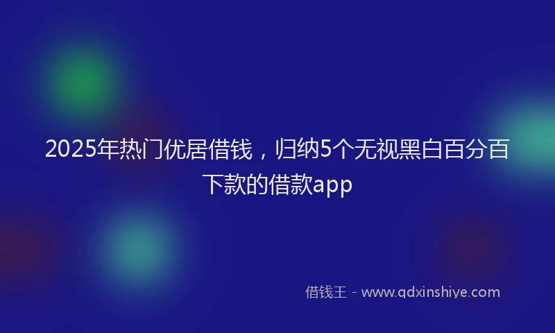 2025年热门优居借钱，归纳5个无视黑白百分百下款的借款app