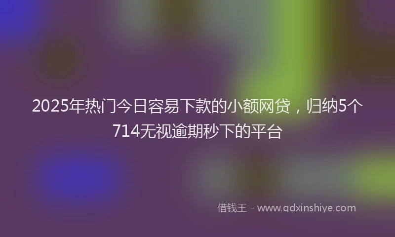 2025年热门今日容易下款的小额网贷，归纳5个714无视逾期秒下的平台