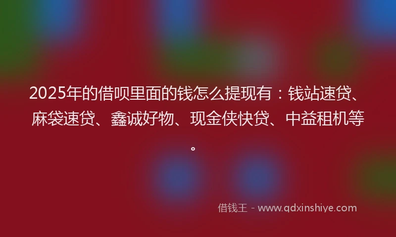 2025年的借呗里面的钱怎么提现有：钱站速贷、麻袋速贷、鑫诚好物、现金侠快贷、中益租机等。
